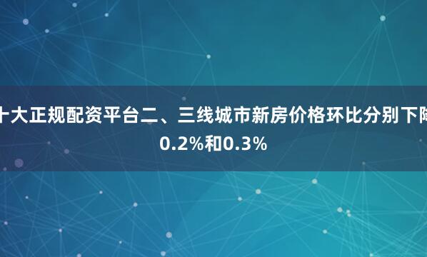 十大正规配资平台二、三线城市新房价格环比分别下降0.2%和0.3%